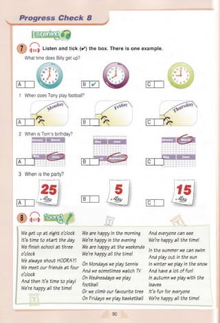 Progress Check 8
l|561| Listen and tick ( ✓ ) the box. There is one example.
What time does Billy get up?
X
B ✓
1 When does Tony play football?

A B C
2 When is Tom ’s birthday?
i i i ii
3 When is the party?
)25( I5 I Its)
/ L^UZl/ B
C
8 l|5 7 ||
We get up a t eight o’clock
It’s time to s ta rt the day
We finish school a t three
o’clock
We always shout HOORAY!
We meet our friends a t four
o’clock
And then it’s time to playI
We’re happy all the time!
We are happy in the morning
We’re happy in the evening
We are happy a t the weekends
We’re happy all the time!
On Mondays we play tennis
And we sometimes watch TV
On Wednesdays we play
football
Or we climb our favourite tree
On Fridays we play basketball
And everyone can see
We’re happy all the time!
In the summer we can swim
And play out in the sun
In winter we play in the snow
And have a lot of fun!
In autumn we play with the
leaves
It’s fun for everyone
We’re happy all the time!
90
 