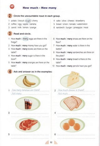 ® How much - How many
(D Circle the uncountable noun in each group.
1 potato / biscuit /^ugar)/ cherry 4 cake / olive / cheese / strawberry
2 coffee / egg / apple / banana 5 bread / onion / tomato / watermelon
3 carrot / milk / lemon / orange 6 sandwich / burger / pineapple / meat
3 Read and circle.
1 How much / (many eggs are there in the 6 How much / many shoes are there on the
fridge? floor?
2 How much / many money have you got? 7 How much / many water is there in the
3 How much / many books are there on the bottle?
table? 8 How much / many sandwiches are there on
4 How much / many sugar is there in the the plate?
bowl? 9 How much / many bread is there on the
5 How much / many oranges are there on the table?
table? 10 How much / many pencils have you got?
Ask and answer as in the examples:
1 .Hwjvm !?m m m .tfore?
M m m ............................................
2 .IJw.rwb.Ght5SS6fe t t o ? / ..
.W fiJM G h ....................................
• • ■ • ■ • • • • ■ ■ ■ a
92
 