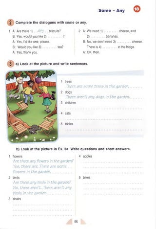 Some - Any
2 C om plete the dialogues with some or any.
1 A: Are there 1) a n y ., biscuits? 2 A: W e need 1) cheese, and
B: Yes, would you like 2 ) ................... ? 2 ) .............. bananas.
A: Yes, I’d like one, please. B: No, we don’t need 3) cheese.
B: Would you like 3) tea? There is 4) in the fridge.
A: Yes, thank you. A: OK, then.
3 a) Look at the picture and write sentences.
1 trees
There, are .some, tre.eeM the.garden,
2 dogs
There, aren't any. d.o.ge in.the. garden-
3 children
4 cats
5 tables
b) Look at the picture in Ex. 3a. W rite questions and short answers.
1 flowers 4 apples
Arethere any.flowere.in Phegarden? ................................................................
Ye.e,. there .arc, Xhere, are .ecme....  ................................................................
fl.Qw&rejn. Phe.garden............................. i ................................................................
2 birds 5 bikes
Are there.any. tirde. inthe.garden?. ................................................................
No. there.aren't,.There, aren’t any. ................................................................
birde. inthe. garden.................................. • ................................................................
3 chairs
95
 