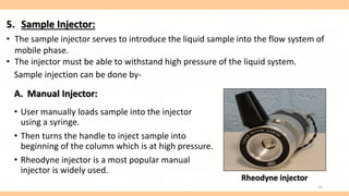 Sample injection can be done by-
A. Manual Injector:
• User manually loads sample into the injector
using a syringe.
• Then turns the handle to inject sample into
beginning of the column which is at high pressure.
• Rheodyne injector is a most popular manual
injector is widely used.
Rheodyne injector
5. Sample Injector:
• The sample injector serves to introduce the liquid sample into the flow system of
mobile phase.
• The injector must be able to withstand high pressure of the liquid system.
14
 