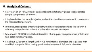 6. Analytical Column:
• It is ‘Heart of an HPLC system’ as it contains the stationary phase that separates
sample components of interest.
• It is placed after the sample injector and resides in a Column oven which maintains
the required temperature.
• In the Reversed phase chromatography, the material packed inside the column is
relatively non-polar and solvent is polar with respect to sample.
• Retention in RP-HPLC results by interaction of non-polar components of solute and
non-polar stationary phase.
• It is about 10-30 cm in length with 4-4.6 mm internal diameter and is packed with
modified non-polar Silica having particle size between 1.5-5 um in diameter.
16
 