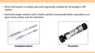 • C8 or C18 column is mostly used and is generally suitable for all samples in RP
system.
• Generally longer columns with smaller particle size provide better separation as it
gives more surface area for retention.
Analytical column Precolumn
17
 