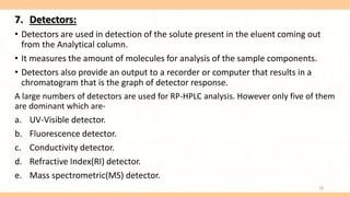 7. Detectors:
• Detectors are used in detection of the solute present in the eluent coming out
from the Analytical column.
• It measures the amount of molecules for analysis of the sample components.
• Detectors also provide an output to a recorder or computer that results in a
chromatogram that is the graph of detector response.
A large numbers of detectors are used for RP-HPLC analysis. However only five of them
are dominant which are-
a. UV-Visible detector.
b. Fluorescence detector.
c. Conductivity detector.
d. Refractive Index(RI) detector.
e. Mass spectrometric(MS) detector.
18
 