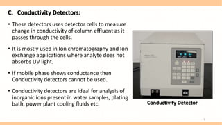 C. Conductivity Detectors:
• These detectors uses detector cells to measure
change in conductivity of column effluent as it
passes through the cells.
• It is mostly used in Ion chromatography and Ion
exchange applications where analyte does not
absorbs UV light.
• If mobile phase shows conductance then
Conductivity detectors cannot be used.
• Conductivity detectors are ideal for analysis of
inorganic ions present in water samples, plating
bath, power plant cooling fluids etc. Conductivity Detector
21
 