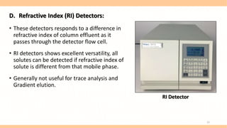 D. Refractive Index (RI) Detectors:
• These detectors responds to a difference in
refractive index of column effluent as it
passes through the detector flow cell.
• RI detectors shows excellent versatility, all
solutes can be detected if refractive index of
solute is different from that mobile phase.
• Generally not useful for trace analysis and
Gradient elution.
RI Detector
22
 