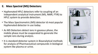E. Mass Spectral (MS) Detectors:
• Hyphenated HPLC detectors refer to coupling of an
independent analytical instrument (MS, NMR, FTIR) to
HPLC system to provide detection.
• The Mass Spectrometric (MS) detector id most popular
Hyphenated detector in use today.
• As MS Detectors detect ions in gaseous phase, the
mobile phase must be evaporated to generate the
sample ions during analysis.
• It is standard detector system in Bioanalytical methods
for analysis of Pharmaceutical compounds in biological
system like plasma or urine. MS Detector
23
 