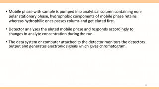• Mobile phase with sample is pumped into analytical column containing non-
polar stationary phase, hydrophobic components of mobile phase retains
whereas hydrophilic ones passes column and get eluted first.
• Detector analyses the eluted mobile phase and responds accordingly to
changes in analyte concentration during the run.
• The data system or computer attached to the detector monitors the detectors
output and generates electronic signals which gives chromatogram.
26
 