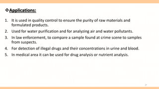 Applications:
1. It is used in quality control to ensure the purity of raw materials and
formulated products.
2. Used for water purification and for analyzing air and water pollutants.
3. In law enforcement, to compare a sample found at crime scene to samples
from suspects.
4. For detection of illegal drugs and their concentrations in urine and blood.
5. In medical area it can be used for drug analysis or nutrient analysis.
27
 