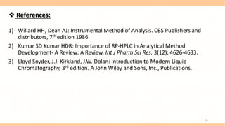  References:
1) Willard HH, Dean AJ: Instrumental Method of Analysis. CBS Publishers and
distributors, 7th edition 1986.
2) Kumar SD Kumar HDR: Importance of RP-HPLC in Analytical Method
Development- A Review: A Review. Int J Pharm Sci Res. 3(12); 4626-4633.
3) Lloyd Snyder, J.J. Kirkland, J.W. Dolan: Introduction to Modern Liquid
Chromatography, 3rd edition. A John Wiley and Sons, Inc., Publications.
28
 