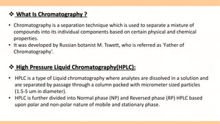  What Is Chromatography ?
• Chromatography is a separation technique which is used to separate a mixture of
compounds into its individual components based on certain physical and chemical
properties.
• It was developed by Russian botanist M. Tswett, who is referred as ‘Father of
Chromatography’.
 High Pressure Liquid Chromatography(HPLC):
• HPLC is a type of Liquid chromatography where analytes are dissolved in a solution and
are separated by passage through a column packed with micrometer sized particles
(1.5-5 um in diameter).
• HPLC is further divided into Normal phase (NP) and Reversed phase (RP) HPLC based
upon polar and non-polar nature of mobile and stationary phase.
 