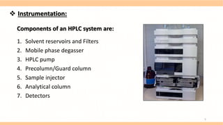 Components of an HPLC system are:
1. Solvent reservoirs and Filters
2. Mobile phase degasser
3. HPLC pump
4. Precolumn/Guard column
5. Sample injector
6. Analytical column
7. Detectors
 Instrumentation:
5
 