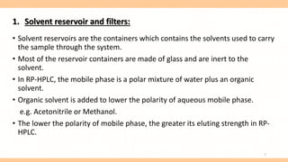 1. Solvent reservoir and filters:
• Solvent reservoirs are the containers which contains the solvents used to carry
the sample through the system.
• Most of the reservoir containers are made of glass and are inert to the
solvent.
• In RP-HPLC, the mobile phase is a polar mixture of water plus an organic
solvent.
• Organic solvent is added to lower the polarity of aqueous mobile phase.
e.g. Acetonitrile or Methanol.
• The lower the polarity of mobile phase, the greater its eluting strength in RP-
HPLC.
7
 