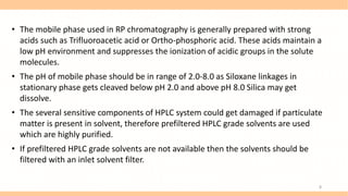 • The mobile phase used in RP chromatography is generally prepared with strong
acids such as Trifluoroacetic acid or Ortho-phosphoric acid. These acids maintain a
low pH environment and suppresses the ionization of acidic groups in the solute
molecules.
• The pH of mobile phase should be in range of 2.0-8.0 as Siloxane linkages in
stationary phase gets cleaved below pH 2.0 and above pH 8.0 Silica may get
dissolve.
• The several sensitive components of HPLC system could get damaged if particulate
matter is present in solvent, therefore prefiltered HPLC grade solvents are used
which are highly purified.
• If prefiltered HPLC grade solvents are not available then the solvents should be
filtered with an inlet solvent filter.
8
 