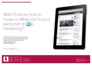 Want to know how to
make a difference to your
personal onl e
marketing?
This document has been constructed to show
you the advantages of a good LinkedIn profile
and gives you hints and tips on how to
stand out from the rest...
AND BE NOTICED.



Let’s begin >>


          PERSONAL CAREER ADVOCATES

   R
          RICHMOND
                                                +44 (0)20 8835 7082
   S




                                                info@richmondsolutions.co.uk
                                                richmondsolutions.co.uk
 
