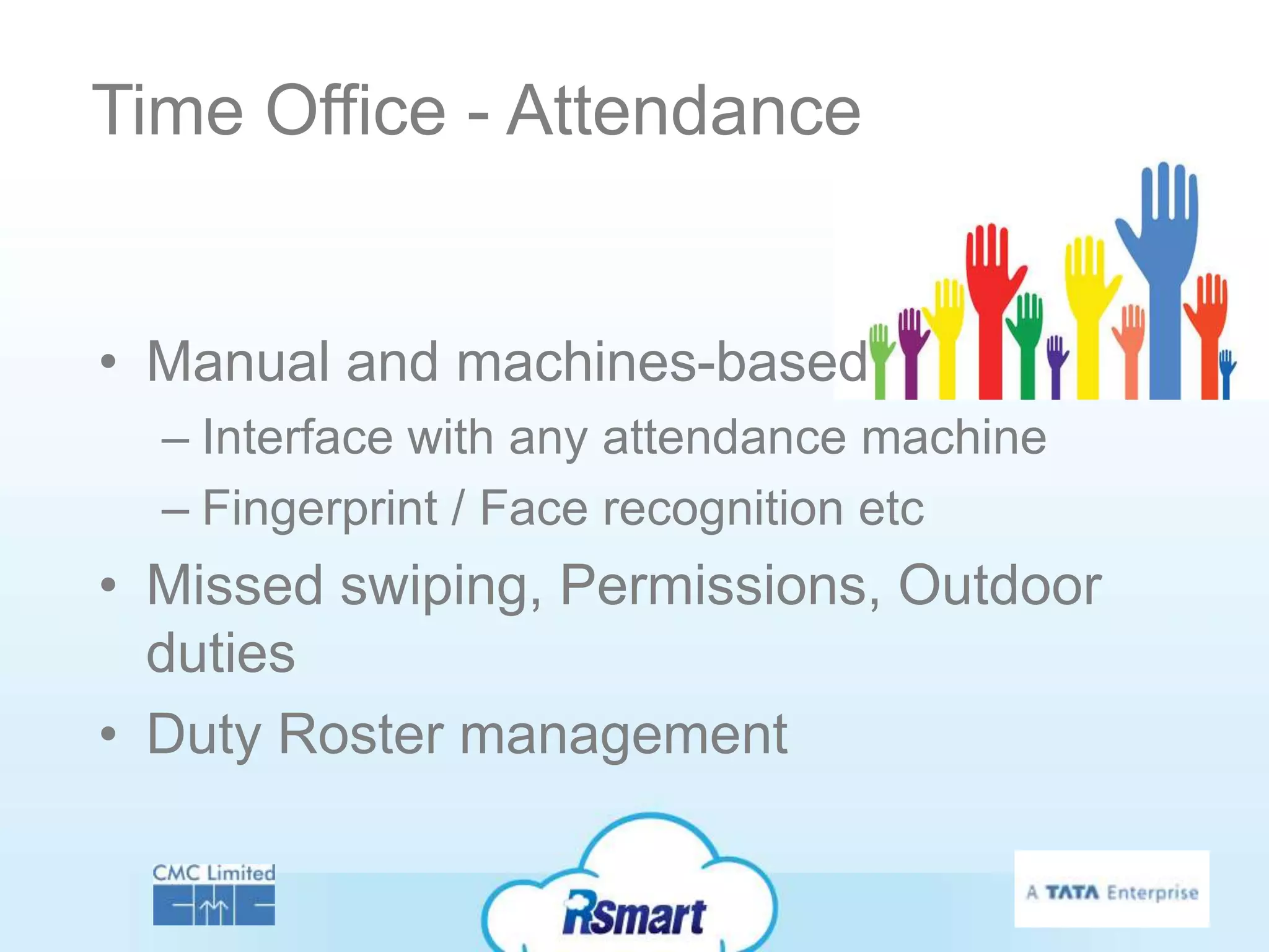Time Office - Attendance


• Manual and machines-based
  – Interface with any attendance machine
  – Fingerprint / Face recognition etc
• Missed swiping, Permissions, Outdoor
  duties
• Duty Roster management
 