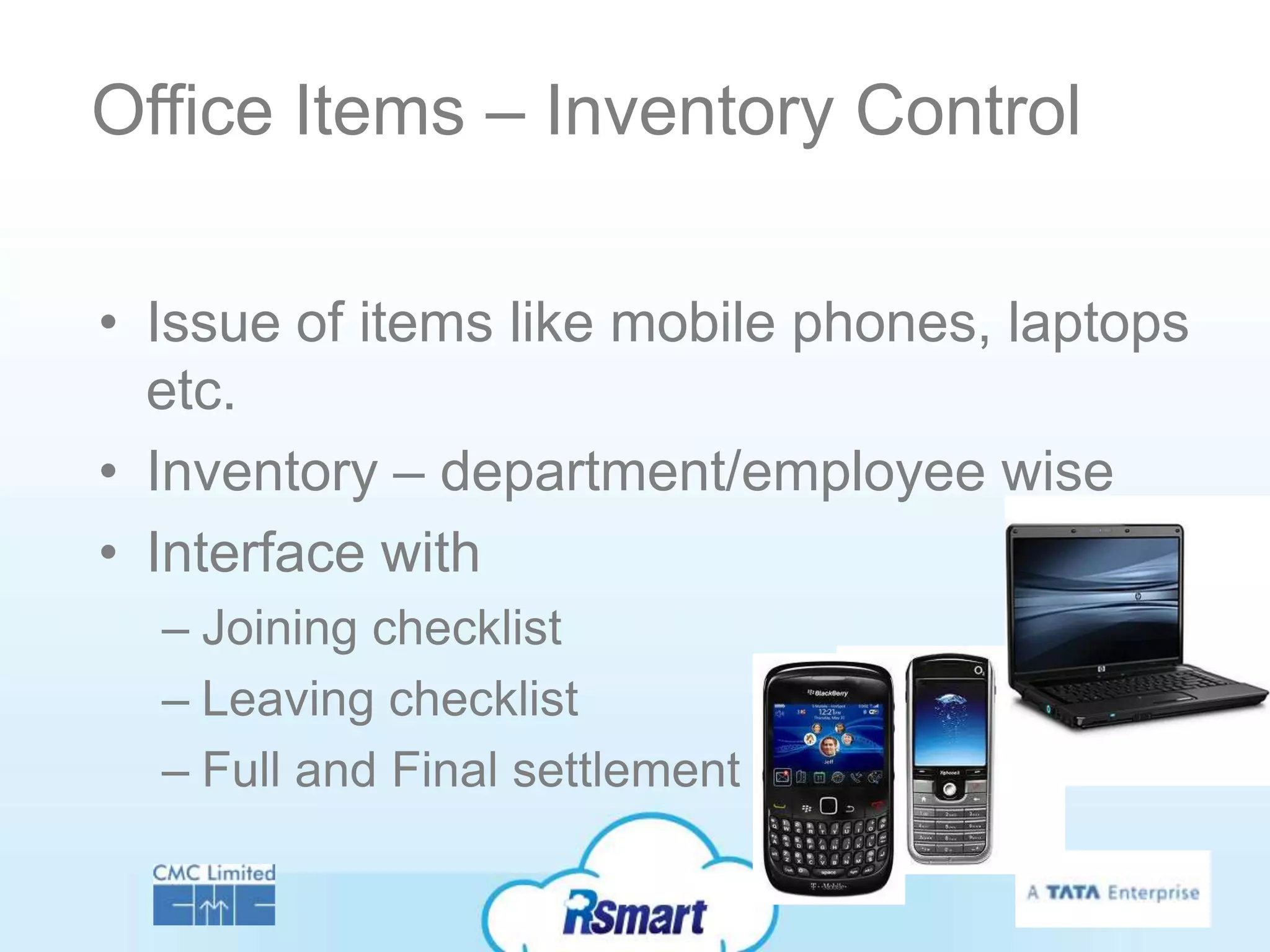 Office Items – Inventory Control

• Issue of items like mobile phones, laptops
  etc.
• Inventory – department/employee wise
• Interface with
  – Joining checklist
  – Leaving checklist
  – Full and Final settlement
 