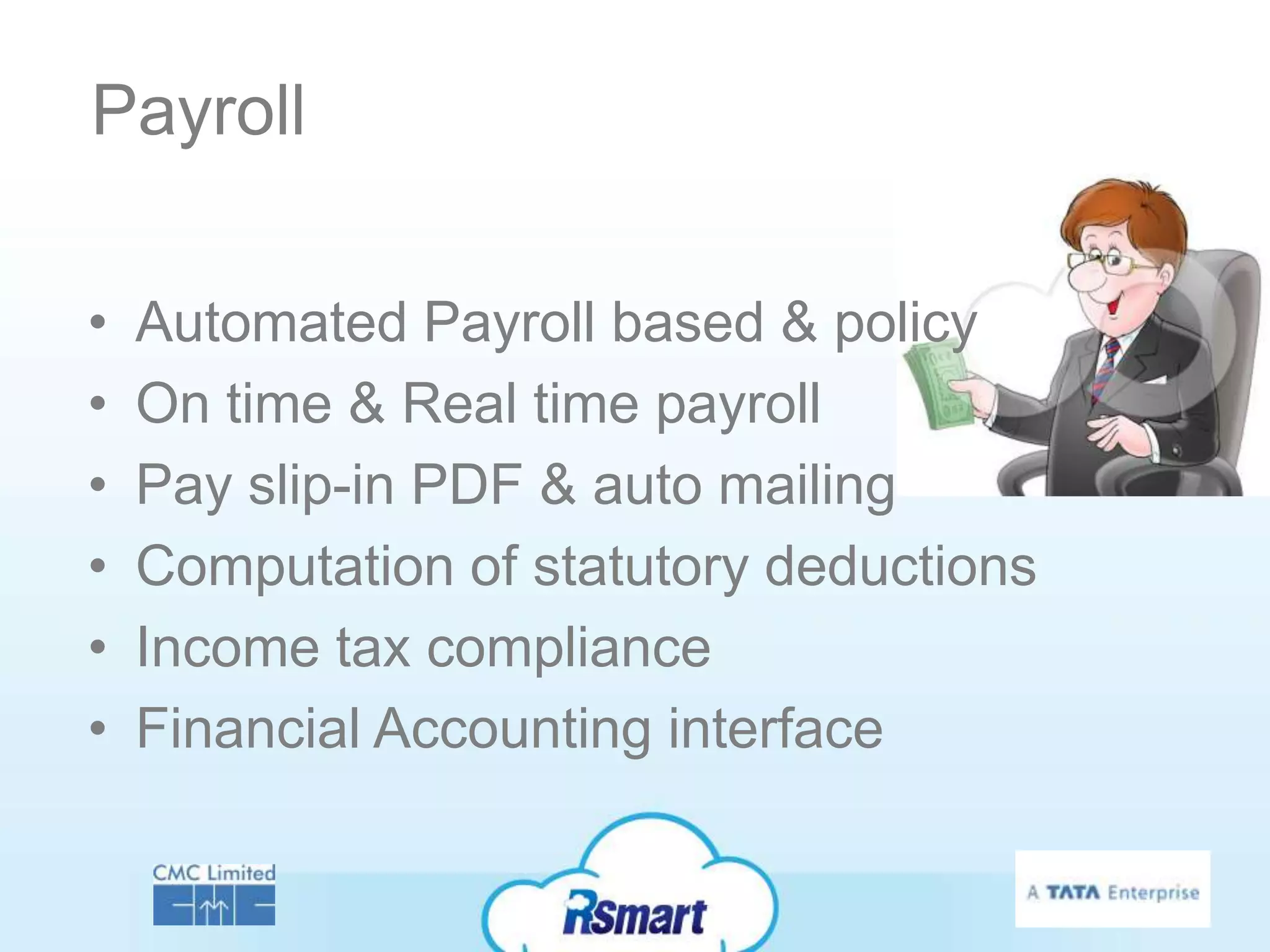 Payroll

•   Automated Payroll based & policy
•   On time & Real time payroll
•   Pay slip-in PDF & auto mailing
•   Computation of statutory deductions
•   Income tax compliance
•   Financial Accounting interface
 