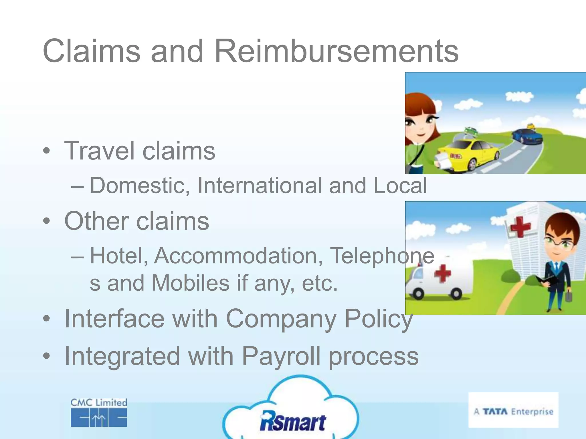 Claims and Reimbursements


• Travel claims
  – Domestic, International and Local
• Other claims
  – Hotel, Accommodation, Telephone
    s and Mobiles if any, etc.
• Interface with Company Policy
• Integrated with Payroll process
 