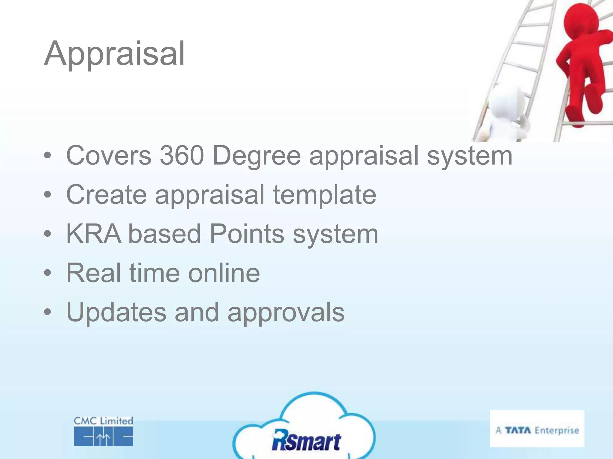 Appraisal

•   Covers 360 Degree appraisal system
•   Create appraisal template
•   KRA based Points system
•   Real time online
•   Updates and approvals
 