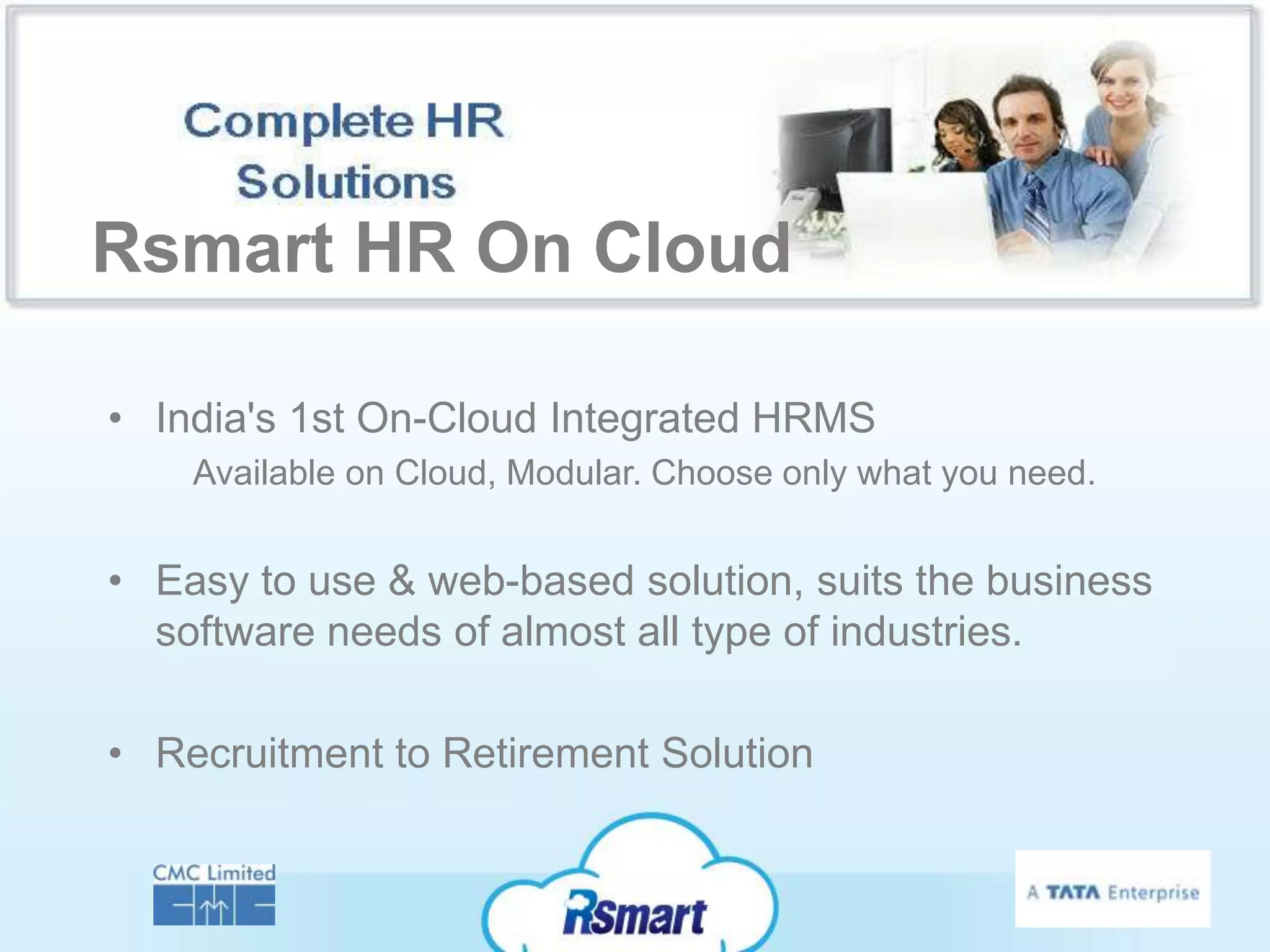 Rsmart HR On Cloud

• India's 1st On-Cloud Integrated HRMS
    Available on Cloud, Modular. Choose only what you need.


• Easy to use & web-based solution, suits the business
  software needs of almost all type of industries.

• Recruitment to Retirement Solution
 