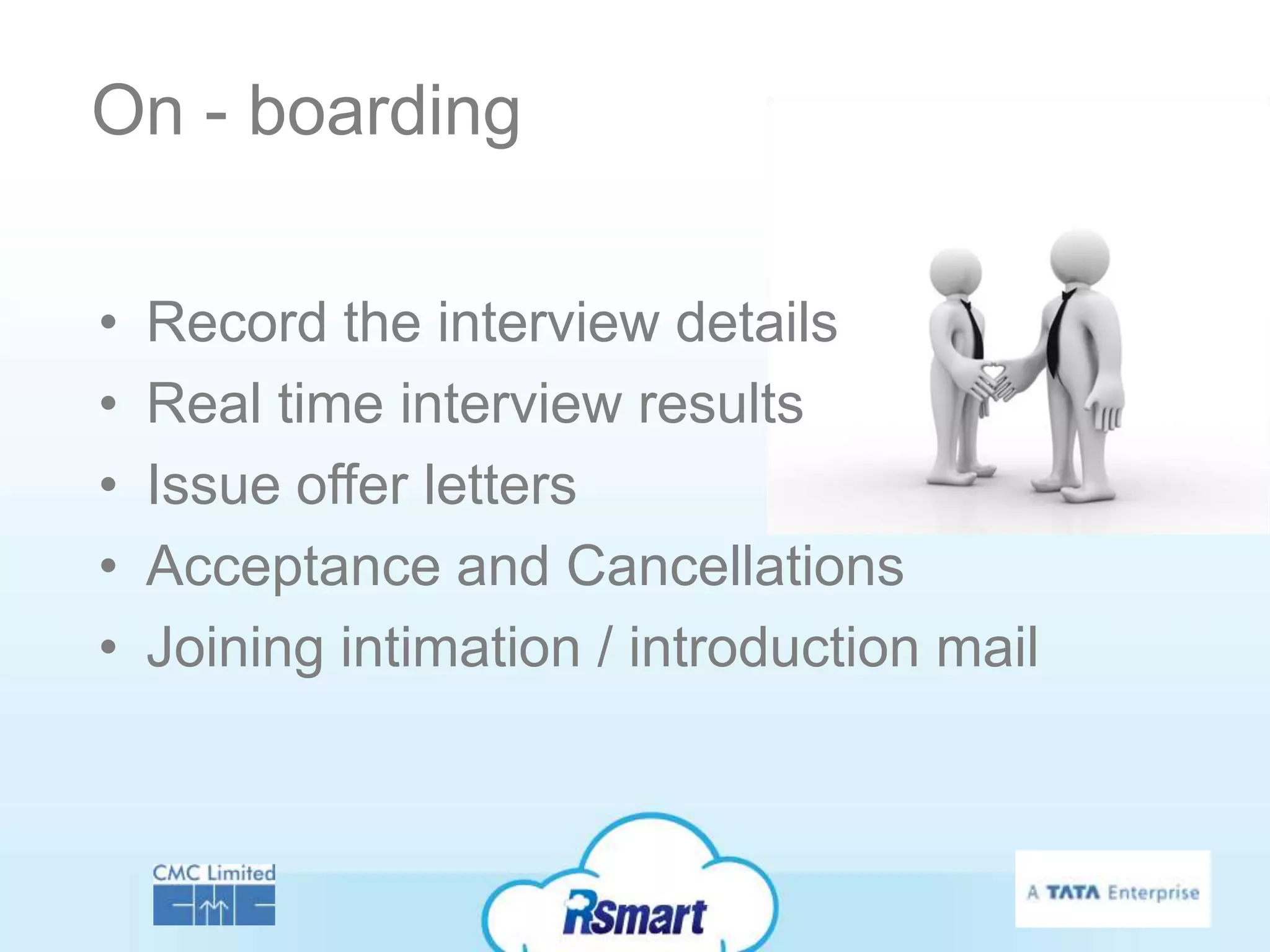 On - boarding

•   Record the interview details
•   Real time interview results
•   Issue offer letters
•   Acceptance and Cancellations
•   Joining intimation / introduction mail
 