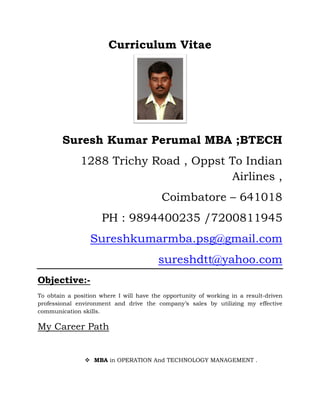 Curriculum Vitae




        Suresh Kumar Perumal MBA ;BTECH
              1288 Trichy Road , Oppst To Indian
                                       Airlines ,
                                          Coimbatore – 641018
                     PH : 9894400235 /7200811945
                  Sureshkumarmba.psg@gmail.com
                                         sureshdtt@yahoo.com
Objective:-
To obtain a position where I will have the opportunity of working in a result-driven
professional environment and drive the company’s sales by utilizing my effective
communication skills.

My Career Path


                   MBA in OPERATION And TECHNOLOGY MANAGEMENT .
 