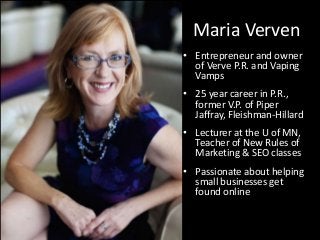 Maria Verven
• Entrepreneur and owner
of Verve P.R. and Vaping
Vamps
• 25 year career in P.R.,
former V.P. of Piper
Jaffray, Fleishman-Hillard
• Lecturer at the U of MN,
Teacher of New Rules of
Marketing & SEO classes
• Passionate about helping
small businesses get
found online
 