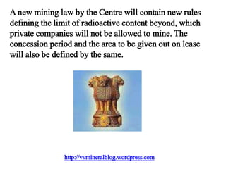 http://vvmineralblog.wordpress.com
A new mining law by the Centre will contain new rules
defining the limit of radioactive content beyond, which
private companies will not be allowed to mine. The
concession period and the area to be given out on lease
will also be defined by the same.
 