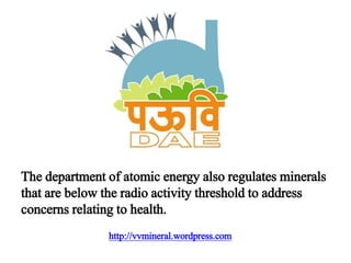http://vvmineral.wordpress.com
The department of atomic energy also regulates minerals
that are below the radio activity threshold to address
concerns relating to health.
 