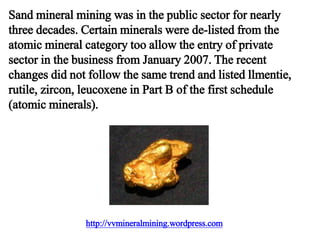 http://vvmineralmining.wordpress.com
Sand mineral mining was in the public sector for nearly
three decades. Certain minerals were de-listed from the
atomic mineral category too allow the entry of private
sector in the business from January 2007. The recent
changes did not follow the same trend and listed llmentie,
rutile, zircon, leucoxene in Part B of the first schedule
(atomic minerals).
 