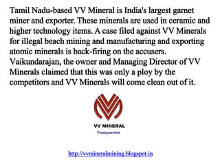 http://vvmineralmining.blogspot.in
Tamil Nadu-based VV Mineral is India's largest garnet
miner and exporter. These minerals are used in ceramic and
higher technology items. A case filed against VV Minerals
for illegal beach mining and manufacturing and exporting
atomic minerals is back-firing on the accusers.
Vaikundarajan, the owner and Managing Director of VV
Minerals claimed that this was only a ploy by the
competitors and VV Minerals will come clean out of it.
 