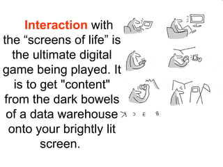 Interaction with
the “screens of life” is
  the ultimate digital
game being played. It
   is to get "content"
from the dark bowels
 of a data warehouse
 onto your brightly lit
         screen.
 
