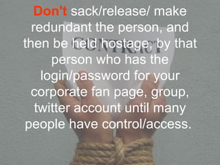 Don't sack/release/ make
  redundant the person, and
then be held hostage, by that
      person who has the
    login/password for your
  corporate fan page, group,
   twitter account until many
people have control/access.
 