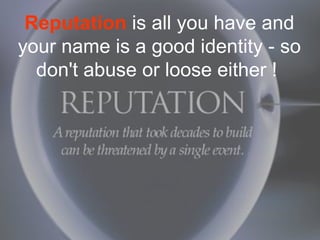 Reputation is all you have and
your name is a good identity - so
  don't abuse or loose either !
 