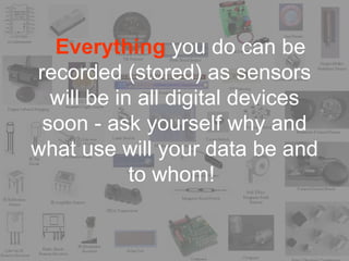 Everything you do can be
recorded (stored) as sensors
  will be in all digital devices
 soon - ask yourself why and
what use will your data be and
            to whom!
 