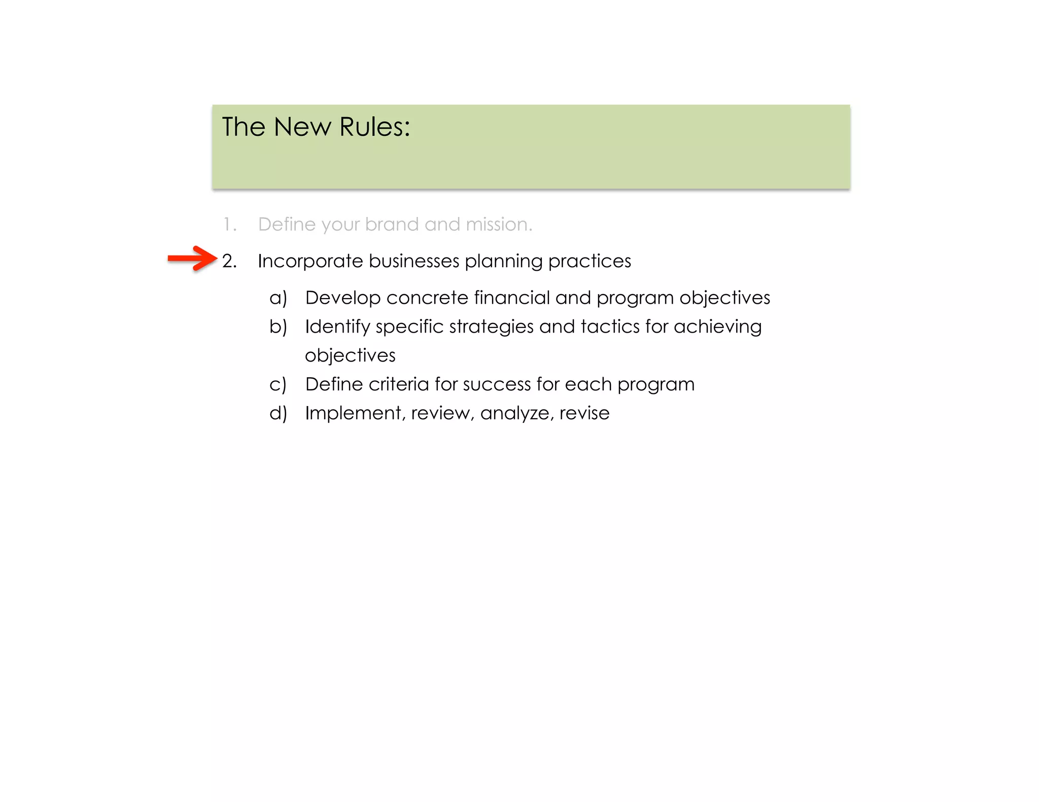 The New Rules:


1.  Define your brand and mission.

2.  Incorporate businesses planning practices

     a)  Develop concrete financial and program objectives
     b)  Identify specific strategies and tactics for achieving
         objectives
     c)  Define criteria for success for each program
     d)  Implement, review, analyze, revise
 