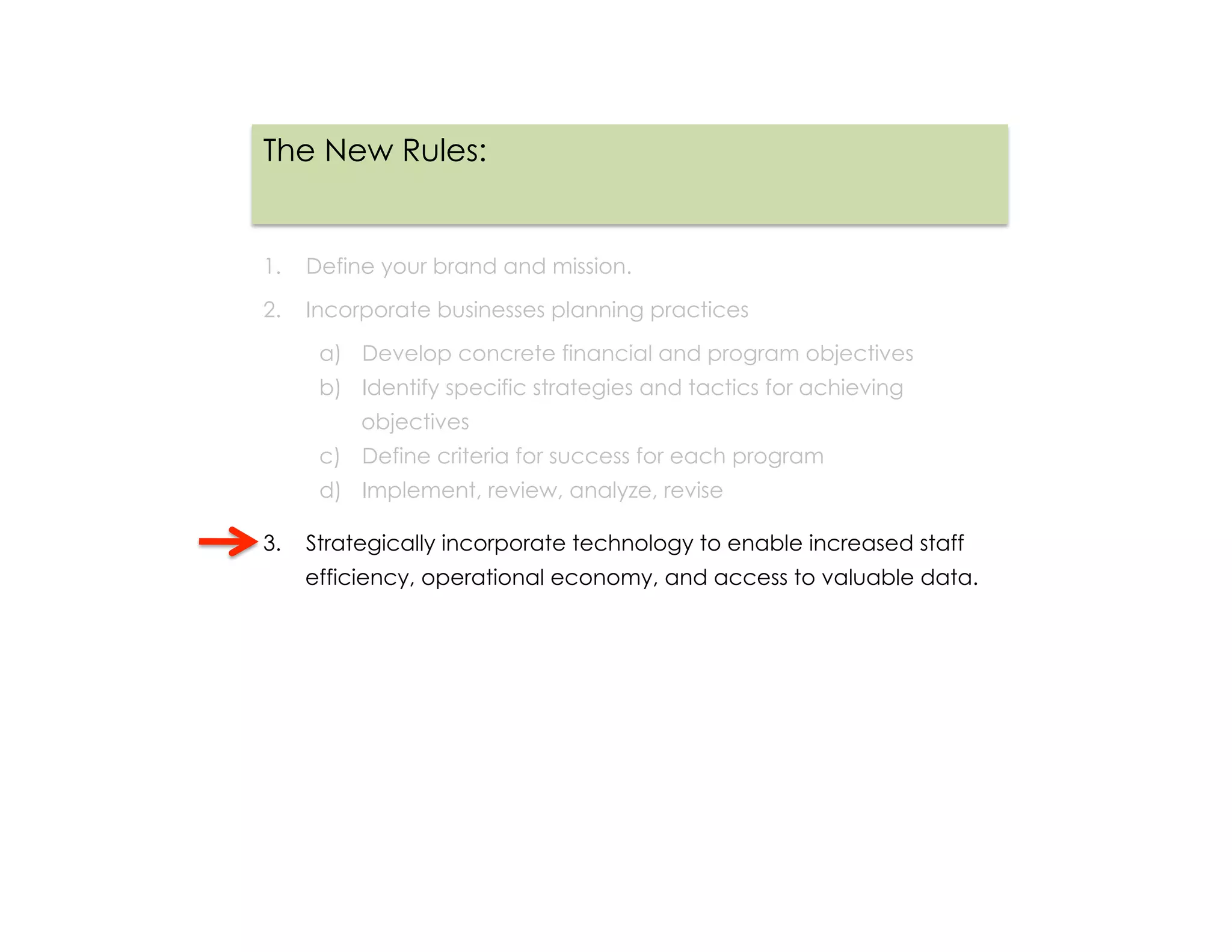The New Rules:


1.  Define your brand and mission.

2.  Incorporate businesses planning practices

     a)  Develop concrete financial and program objectives
     b)  Identify specific strategies and tactics for achieving
         objectives
     c)  Define criteria for success for each program
     d)  Implement, review, analyze, revise

3.  Strategically incorporate technology to enable increased staff
   efficiency, operational economy, and access to valuable data.
 