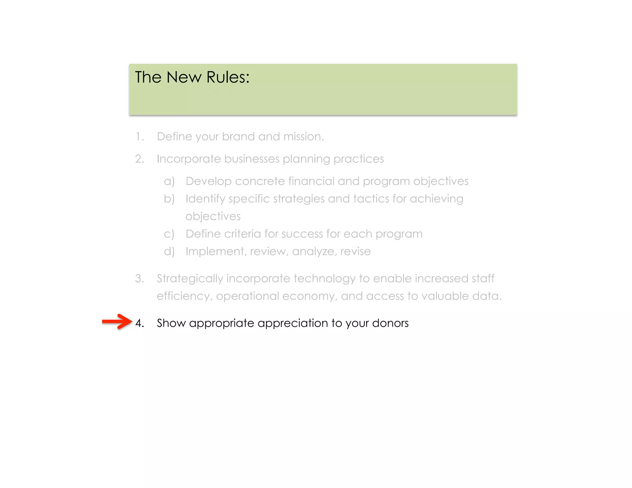The New Rules:


1.  Define your brand and mission.

2.  Incorporate businesses planning practices

     a)  Develop concrete financial and program objectives
     b)  Identify specific strategies and tactics for achieving
         objectives
     c)  Define criteria for success for each program
     d)  Implement, review, analyze, revise

3.  Strategically incorporate technology to enable increased staff
   efficiency, operational economy, and access to valuable data.

4.  Show appropriate appreciation to your donors
 
