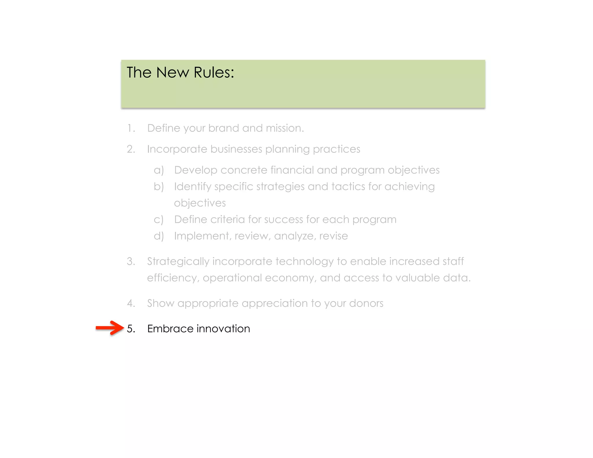 The New Rules:


1.  Define your brand and mission.

2.  Incorporate businesses planning practices

     a)  Develop concrete financial and program objectives
     b)  Identify specific strategies and tactics for achieving
         objectives
     c)  Define criteria for success for each program
     d)  Implement, review, analyze, revise

3.  Strategically incorporate technology to enable increased staff
   efficiency, operational economy, and access to valuable data.

4.  Show appropriate appreciation to your donors

5.  Embrace innovation
 