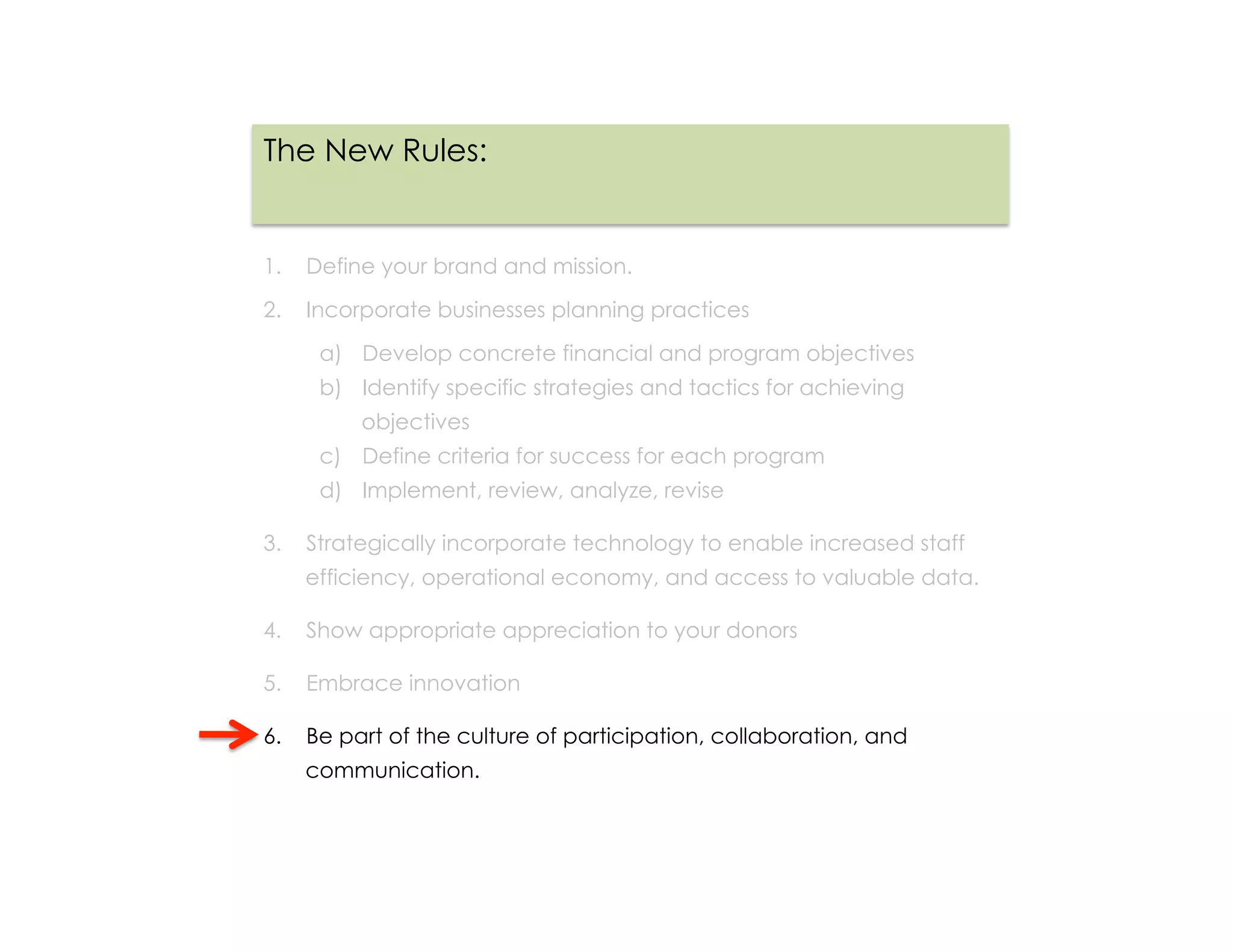 The New Rules:


1.  Define your brand and mission.

2.  Incorporate businesses planning practices

     a)  Develop concrete financial and program objectives
     b)  Identify specific strategies and tactics for achieving
         objectives
     c)  Define criteria for success for each program
     d)  Implement, review, analyze, revise

3.  Strategically incorporate technology to enable increased staff
    efficiency, operational economy, and access to valuable data.

4.  Show appropriate appreciation to your donors

5.  Embrace innovation

6.  Be part of the culture of participation, collaboration, and
    communication.
 