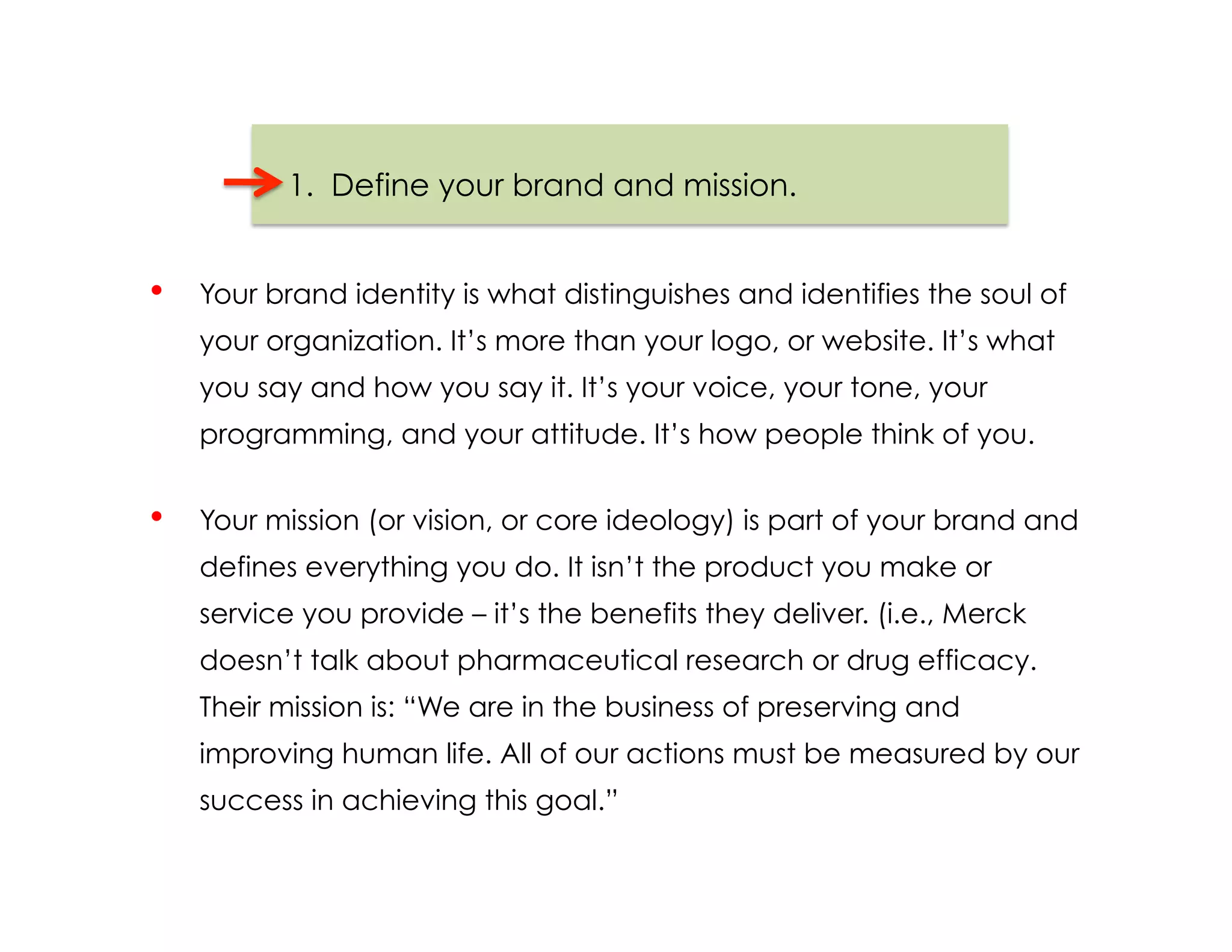 1.  Define your brand and mission.


•    Your brand identity is what distinguishes and identifies the soul of
     your organization. It’s more than your logo, or website. It’s what
     you say and how you say it. It’s your voice, your tone, your
     programming, and your attitude. It’s how people think of you.


•    Your mission (or vision, or core ideology) is part of your brand and
     defines everything you do. It isn’t the product you make or
     service you provide – it’s the benefits they deliver. (i.e., Merck
     doesn’t talk about pharmaceutical research or drug efficacy.
     Their mission is: “We are in the business of preserving and
     improving human life. All of our actions must be measured by our
     success in achieving this goal.”
 