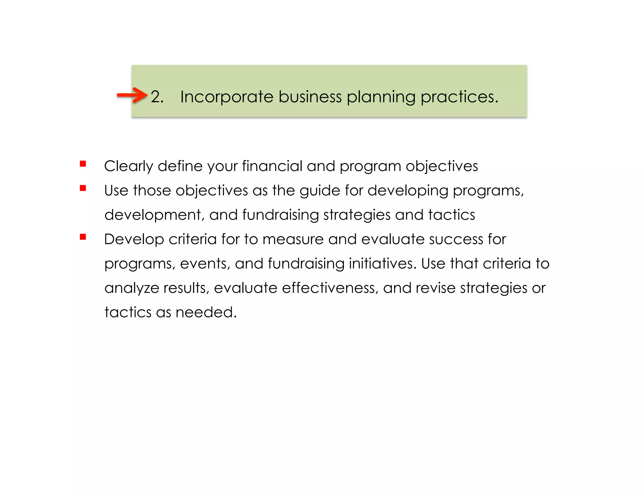 2.  Incorporate business planning practices.



    Clearly define your financial and program objectives
    Use those objectives as the guide for developing programs,
     development, and fundraising strategies and tactics
    Develop criteria for to measure and evaluate success for
     programs, events, and fundraising initiatives. Use that criteria to
     analyze results, evaluate effectiveness, and revise strategies or
     tactics as needed.
 