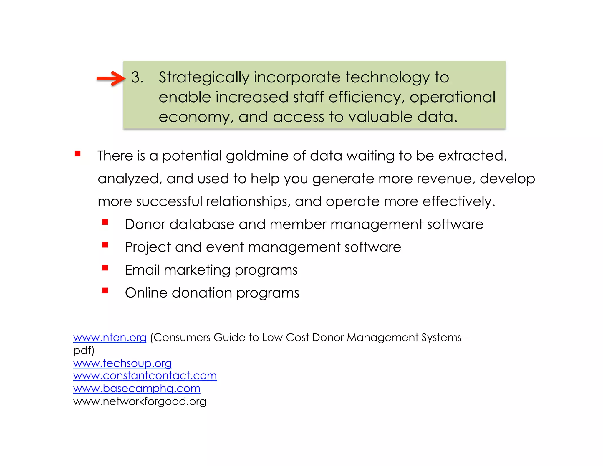 3.  Strategically incorporate technology to
              enable increased staff efficiency, operational
              economy, and access to valuable data.

    There is a potential goldmine of data waiting to be extracted,
     analyzed, and used to help you generate more revenue, develop
     more successful relationships, and operate more effectively.
         Donor database and member management software
         Project and event management software
         Email marketing programs
         Online donation programs


www.nten.org (Consumers Guide to Low Cost Donor Management Systems –
pdf)
www.techsoup.org
www.constantcontact.com
www.basecamphq.com
www.networkforgood.org
 