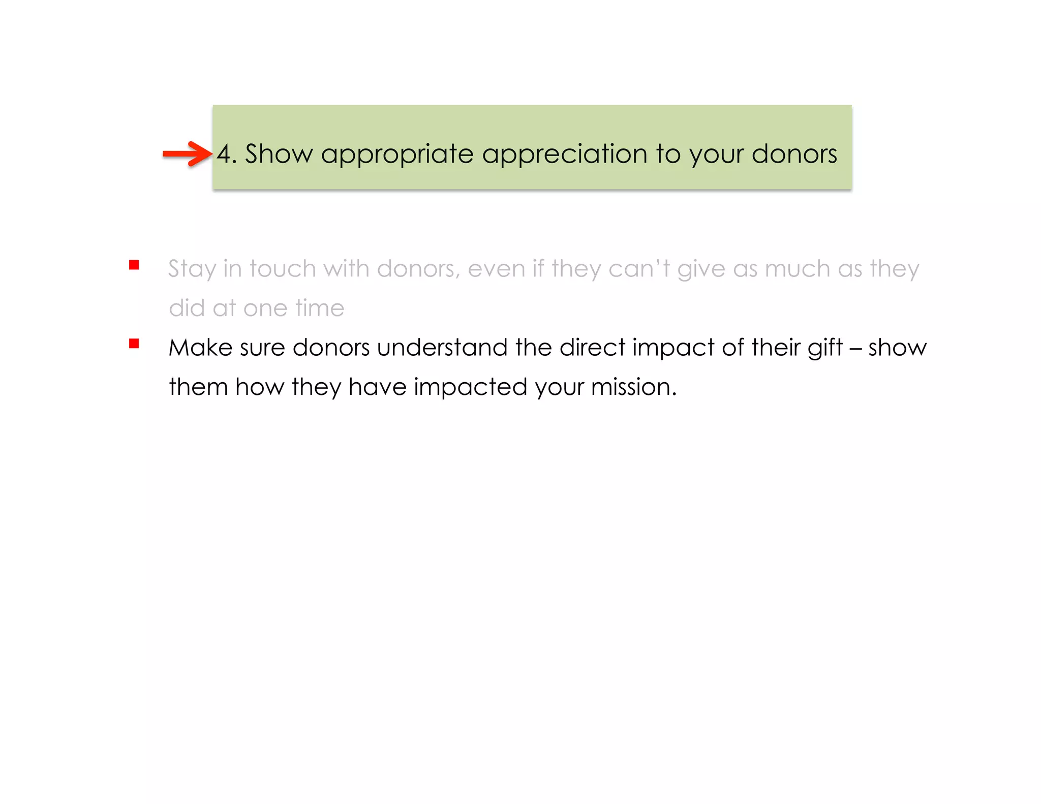 4. Show appropriate appreciation to your donors



    Stay in touch with donors, even if they can’t give as much as they
     did at one time
    Make sure donors understand the direct impact of their gift – show
     them how they have impacted your mission.
 