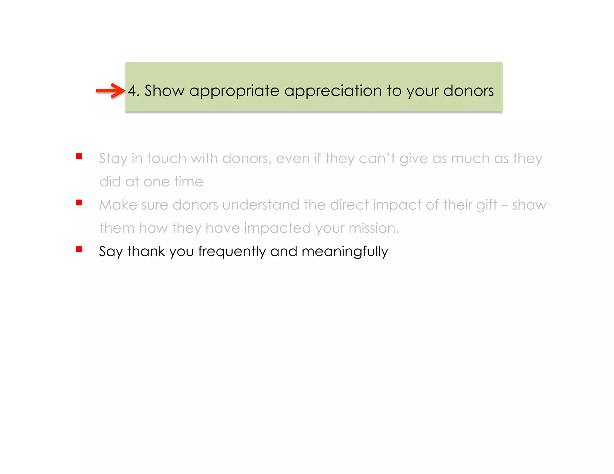 4. Show appropriate appreciation to your donors



    Stay in touch with donors, even if they can’t give as much as they
     did at one time
    Make sure donors understand the direct impact of their gift – show
     them how they have impacted your mission.
    Say thank you frequently and meaningfully
 