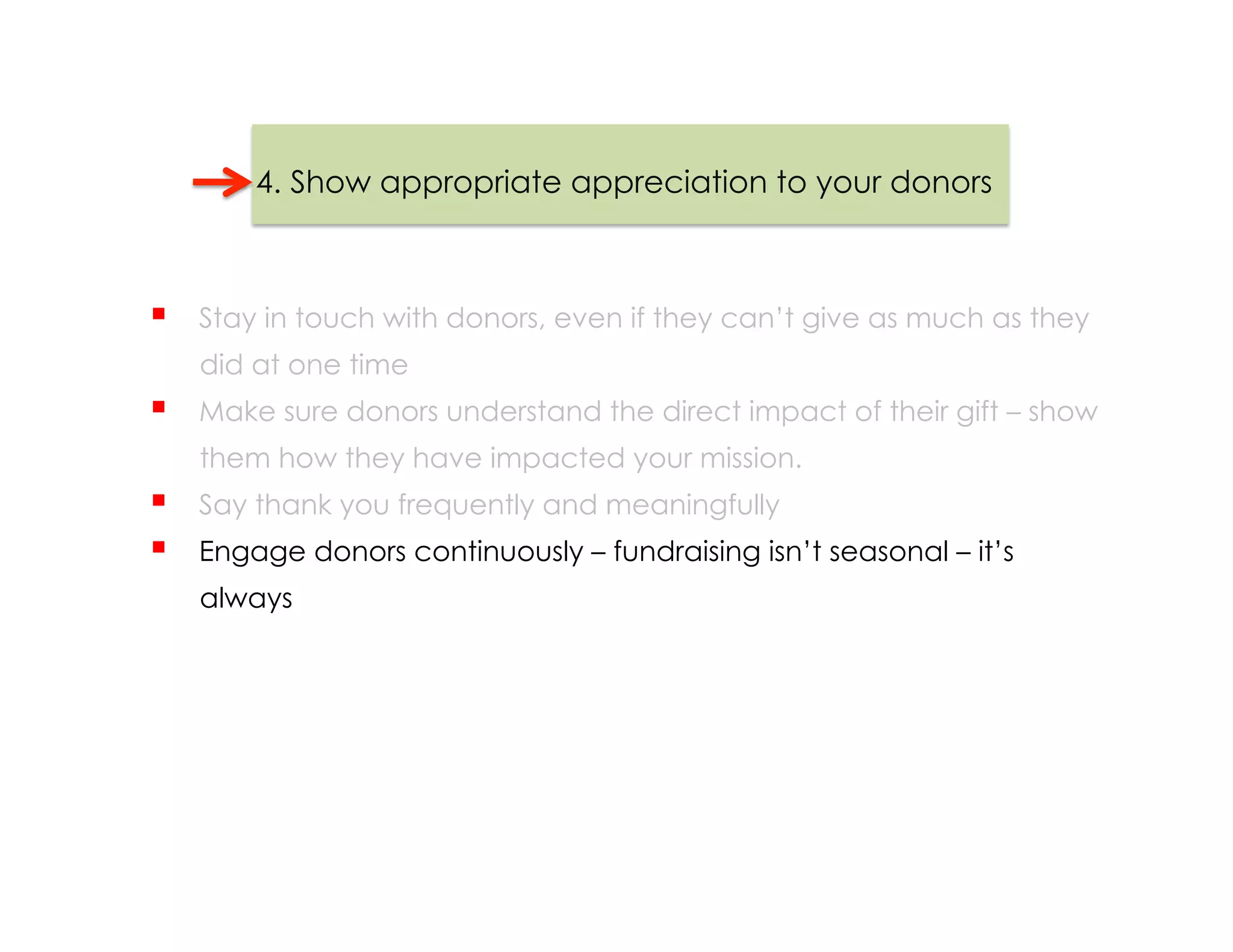4. Show appropriate appreciation to your donors



    Stay in touch with donors, even if they can’t give as much as they
     did at one time
    Make sure donors understand the direct impact of their gift – show
     them how they have impacted your mission.
    Say thank you frequently and meaningfully
    Engage donors continuously – fundraising isn’t seasonal – it’s
     always
 