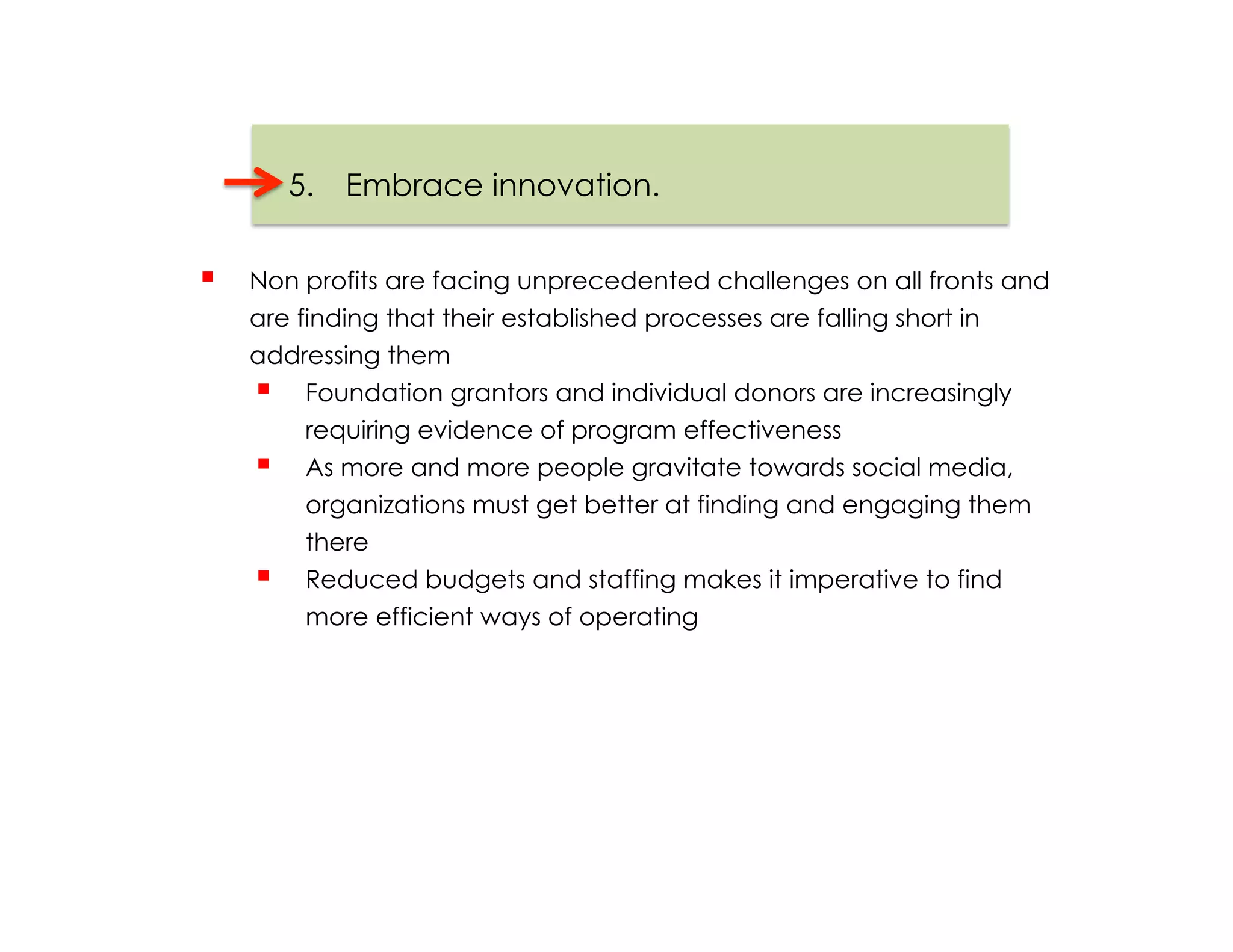 5.  Embrace innovation.


    Non profits are facing unprecedented challenges on all fronts and
     are finding that their established processes are falling short in
     addressing them
       Foundation grantors and individual donors are increasingly
          requiring evidence of program effectiveness
       As more and more people gravitate towards social media,
          organizations must get better at finding and engaging them
          there
       Reduced budgets and staffing makes it imperative to find
          more efficient ways of operating
 