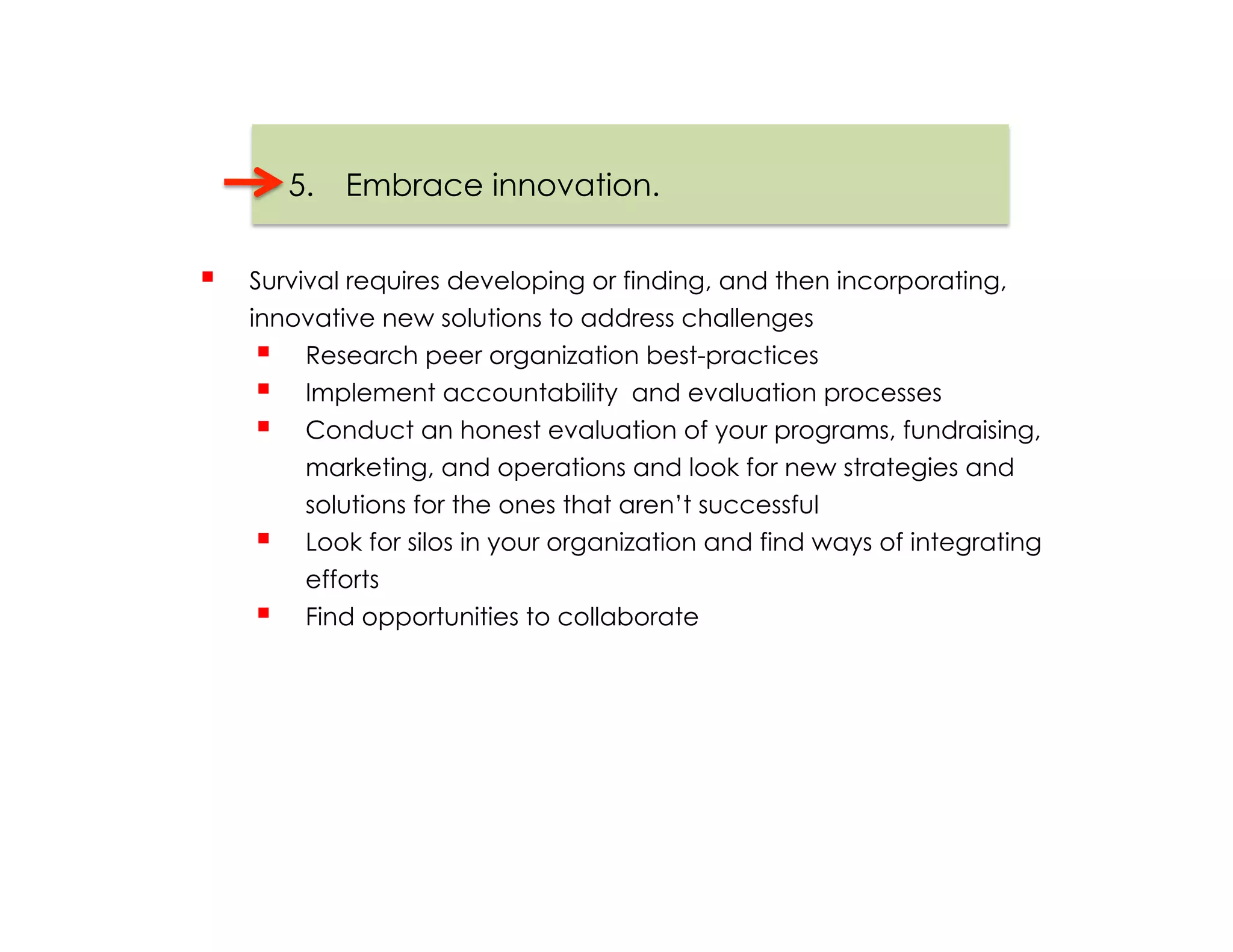 5.  Embrace innovation.


    Survival requires developing or finding, and then incorporating,
     innovative new solutions to address challenges
        Research peer organization best-practices
        Implement accountability and evaluation processes
        Conduct an honest evaluation of your programs, fundraising,
          marketing, and operations and look for new strategies and
          solutions for the ones that aren’t successful
        Look for silos in your organization and find ways of integrating
          efforts
        Find opportunities to collaborate
 
