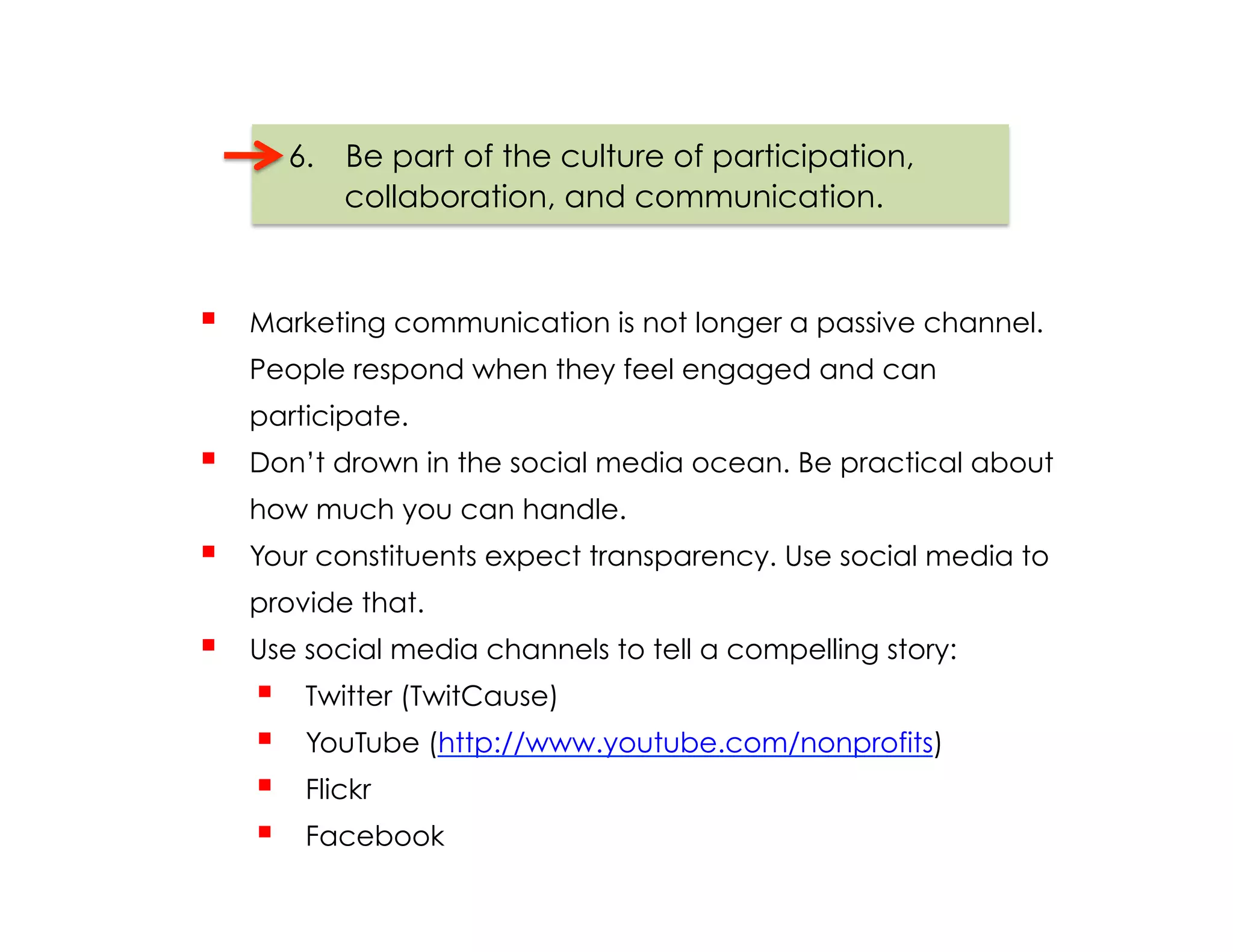 6.  Be part of the culture of participation,
              collaboration, and communication.



    Marketing communication is not longer a passive channel.
     People respond when they feel engaged and can
     participate.
    Don’t drown in the social media ocean. Be practical about
     how much you can handle.
    Your constituents expect transparency. Use social media to
     provide that.
    Use social media channels to tell a compelling story:
          Twitter (TwitCause)
          YouTube (http://www.youtube.com/nonprofits)
          Flickr
          Facebook
 