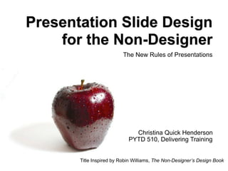 Presentation Slide Design for the Non-Designer The New Rules of Presentations Christina Quick Henderson PYTD 510, Delivering Training Title Inspired by Robin Williams,  The Non-Designer’s Design Book 